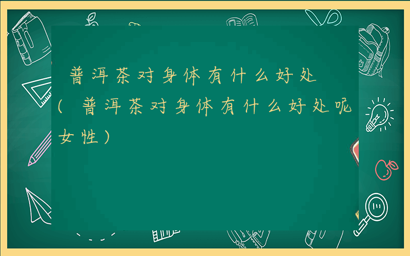 普洱茶对身体有什么好处 (普洱茶对身体有什么好处呢女性)